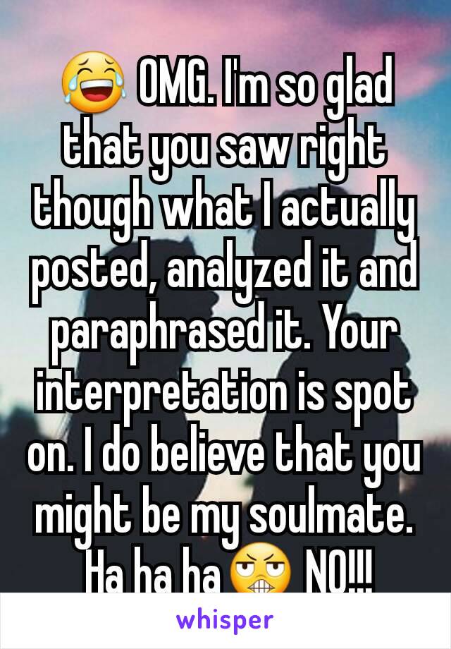 😂 OMG. I'm so glad that you saw right though what I actually posted, analyzed it and paraphrased it. Your interpretation is spot on. I do believe that you might be my soulmate.
 Ha ha ha😬 NO!!!