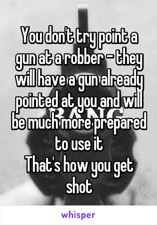 You don't try point a gun at a robber - they will have a gun already pointed at you and will be much more prepared to use it
That's how you get shot