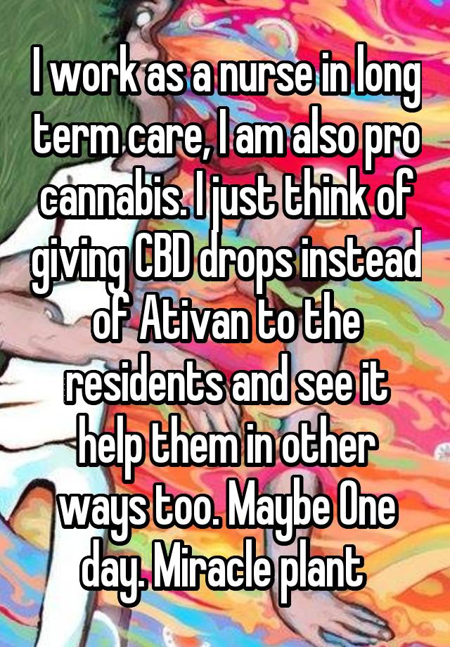 I work as a nurse in long term care, I am also pro cannabis. I just think of giving CBD drops instead of Ativan to the residents and see it help them in other ways too. Maybe One day. Miracle plant 