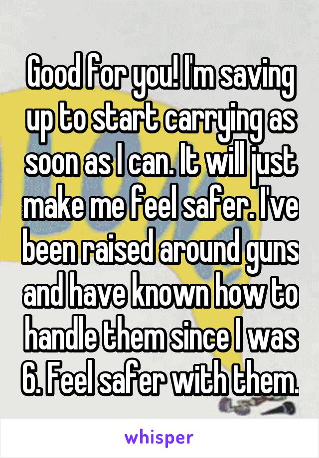 Good for you! I'm saving up to start carrying as soon as I can. It will just make me feel safer. I've been raised around guns and have known how to handle them since I was 6. Feel safer with them.