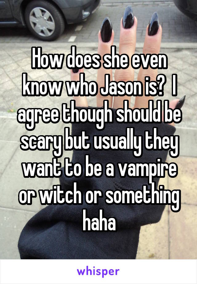 How does she even know who Jason is?  I agree though should be scary but usually they want to be a vampire or witch or something haha