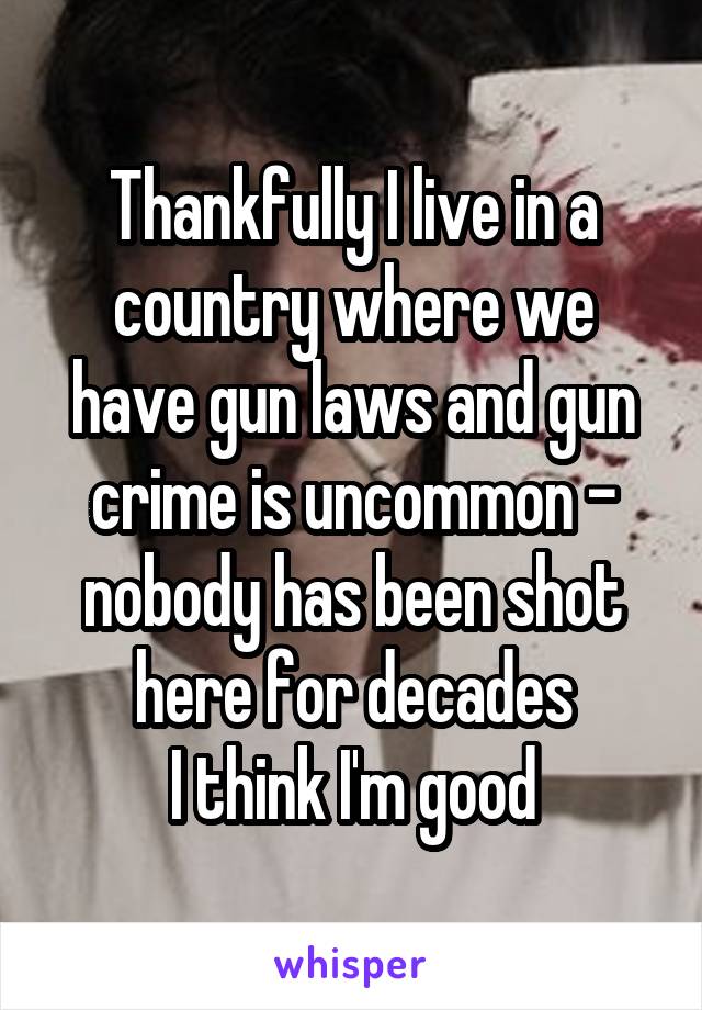 Thankfully I live in a country where we have gun laws and gun crime is uncommon - nobody has been shot here for decades
I think I'm good