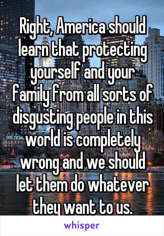 Right, America should learn that protecting yourself and your family from all sorts of disgusting people in this world is completely wrong and we should let them do whatever they want to us.