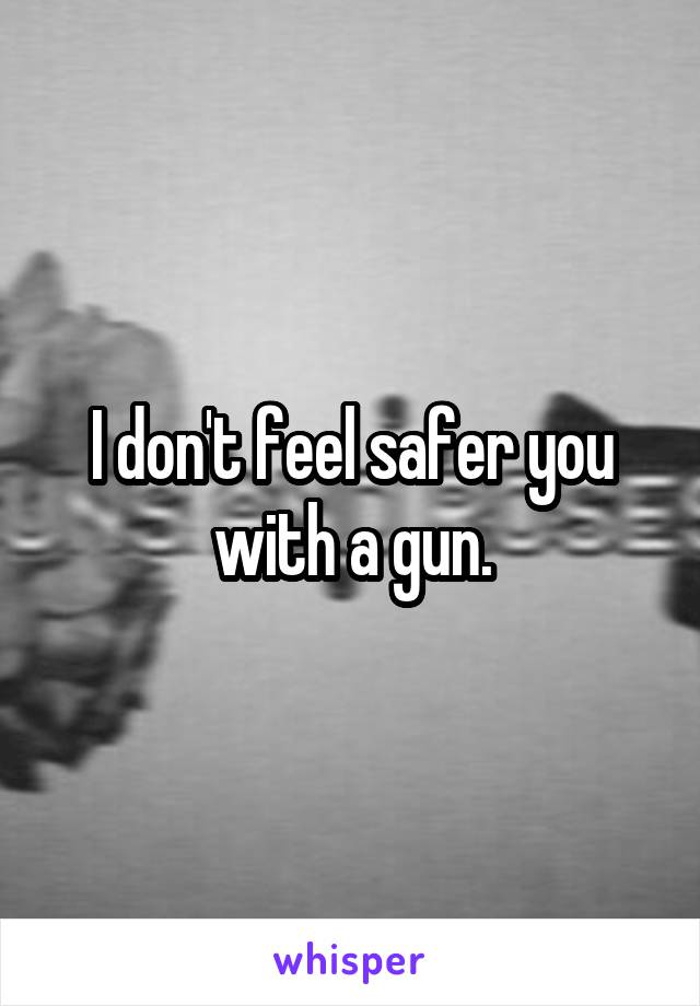 I don't feel safer you with a gun.