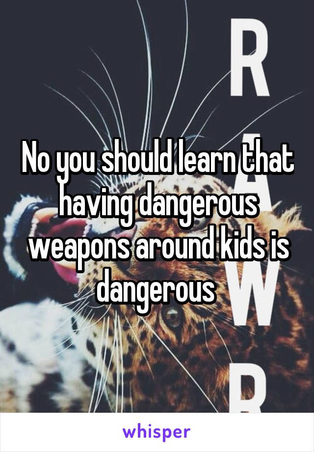 No you should learn that having dangerous weapons around kids is dangerous 