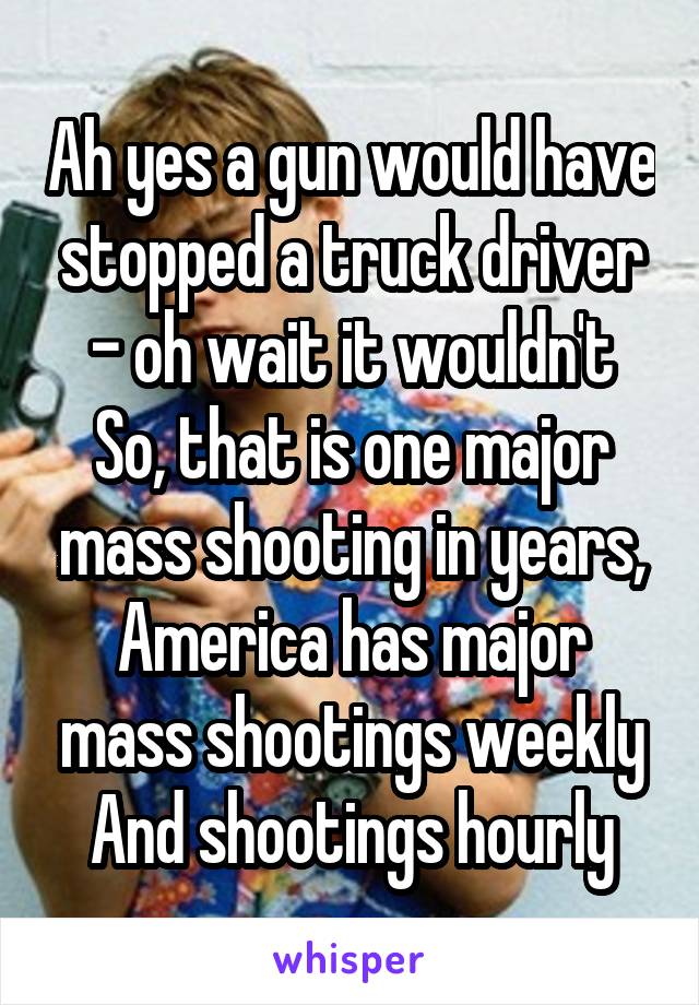 Ah yes a gun would have stopped a truck driver - oh wait it wouldn't
So, that is one major mass shooting in years, America has major mass shootings weekly
And shootings hourly