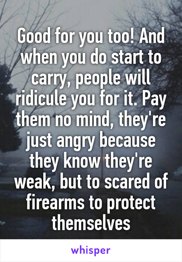 Good for you too! And when you do start to carry, people will ridicule you for it. Pay them no mind, they're just angry because they know they're weak, but to scared of firearms to protect themselves