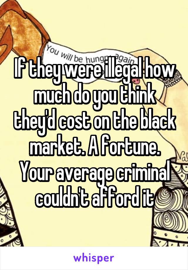 If they were illegal how much do you think they'd cost on the black market. A fortune. Your average criminal couldn't afford it