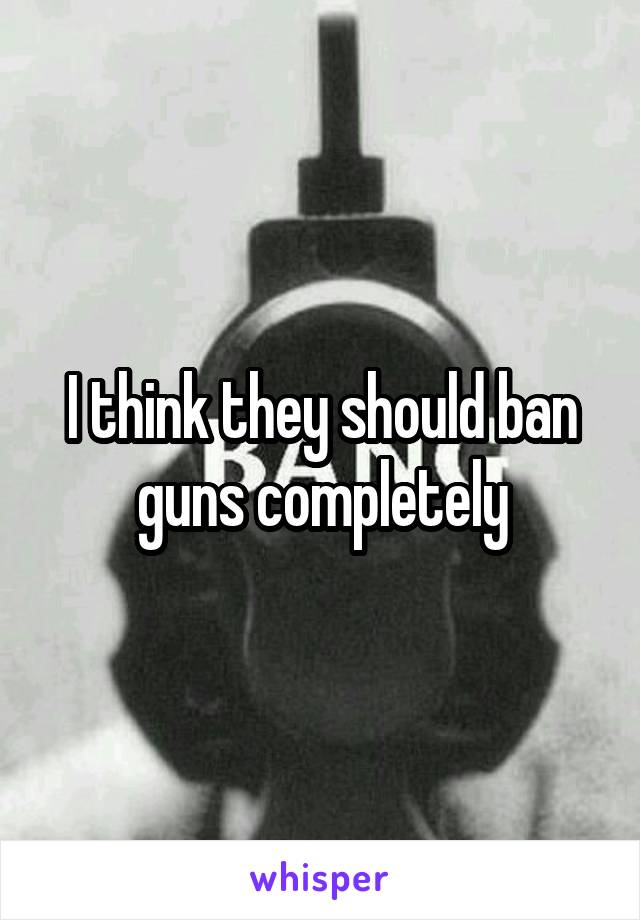 I think they should ban guns completely