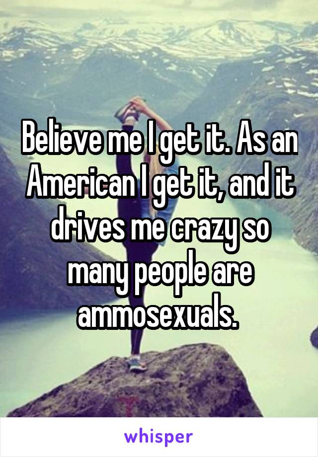 Believe me I get it. As an American I get it, and it drives me crazy so many people are ammosexuals. 