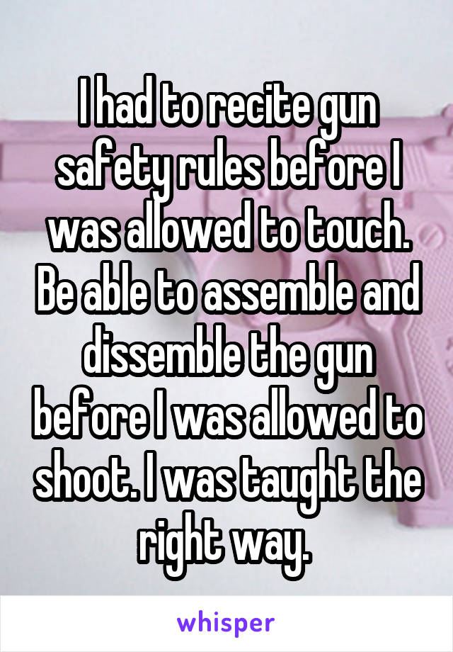 I had to recite gun safety rules before I was allowed to touch. Be able to assemble and dissemble the gun before I was allowed to shoot. I was taught the right way. 