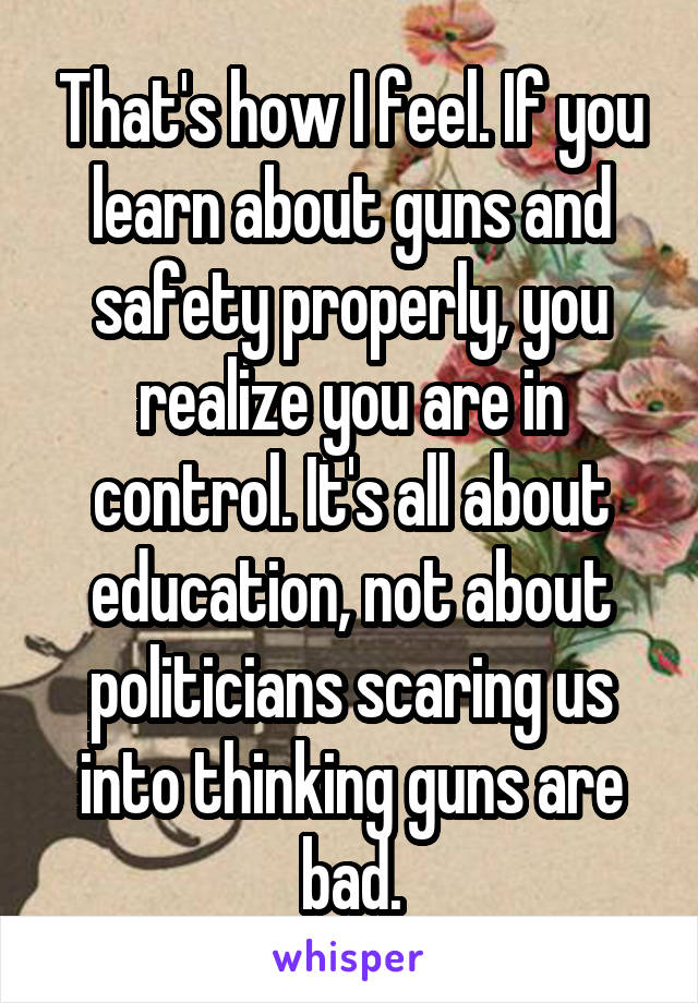 That's how I feel. If you learn about guns and safety properly, you realize you are in control. It's all about education, not about politicians scaring us into thinking guns are bad.