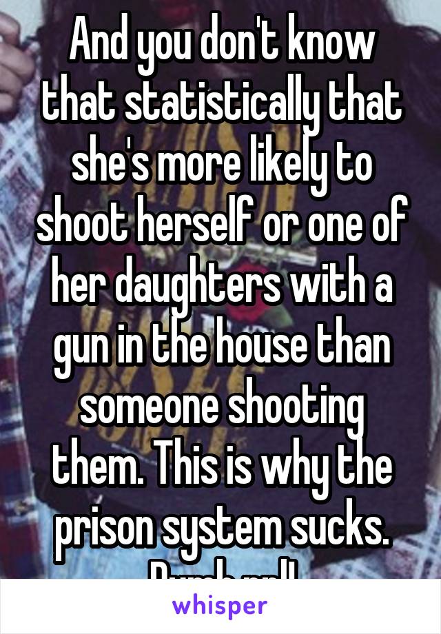 And you don't know that statistically that she's more likely to shoot herself or one of her daughters with a gun in the house than someone shooting them. This is why the prison system sucks. Dumb ppl!