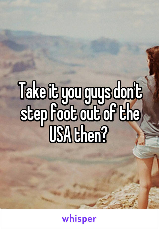 Take it you guys don't step foot out of the USA then? 