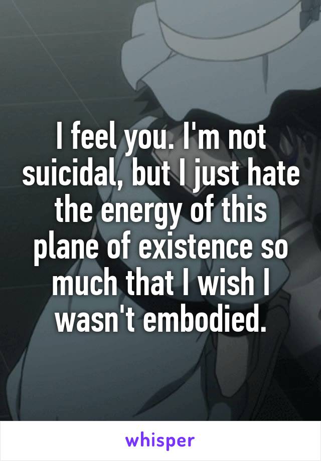 I feel you. I'm not suicidal, but I just hate the energy of this plane of existence so much that I wish I wasn't embodied.
