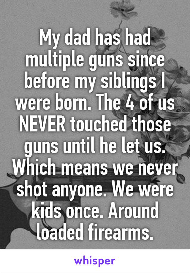 My dad has had multiple guns since before my siblings I were born. The 4 of us NEVER touched those guns until he let us. Which means we never shot anyone. We were kids once. Around loaded firearms.