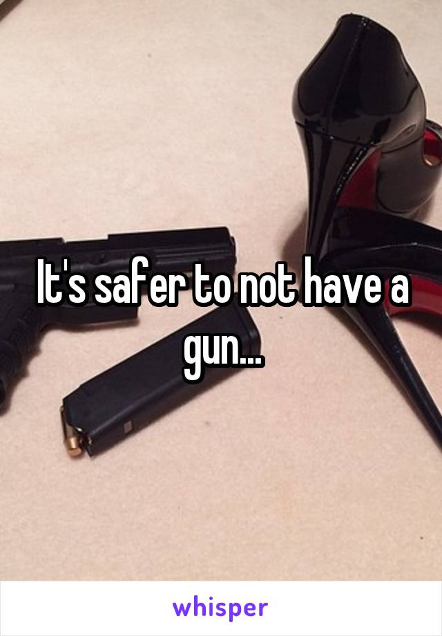 It's safer to not have a gun...