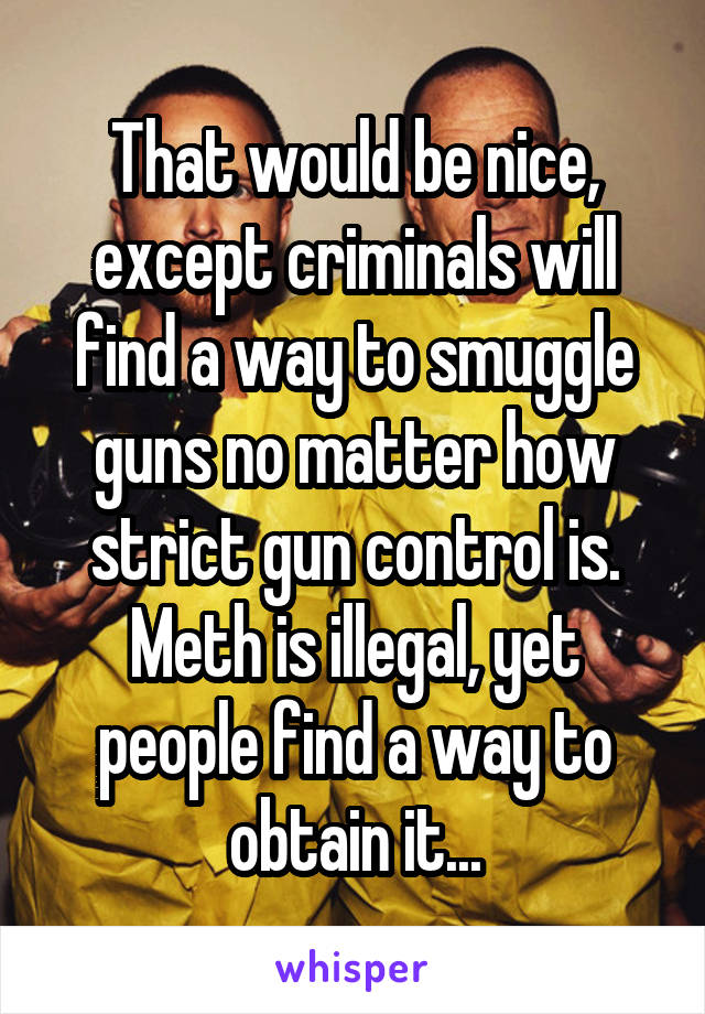 That would be nice, except criminals will find a way to smuggle guns no matter how strict gun control is.
Meth is illegal, yet people find a way to obtain it...