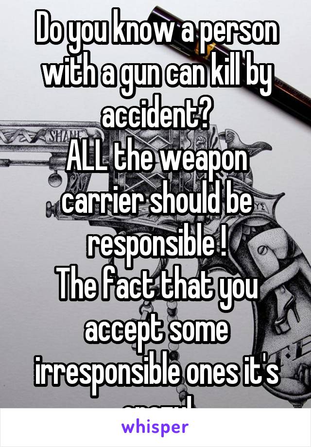 Do you know a person with a gun can kill by accident?
ALL the weapon carrier should be responsible !
The fact that you accept some irresponsible ones it's crazy!