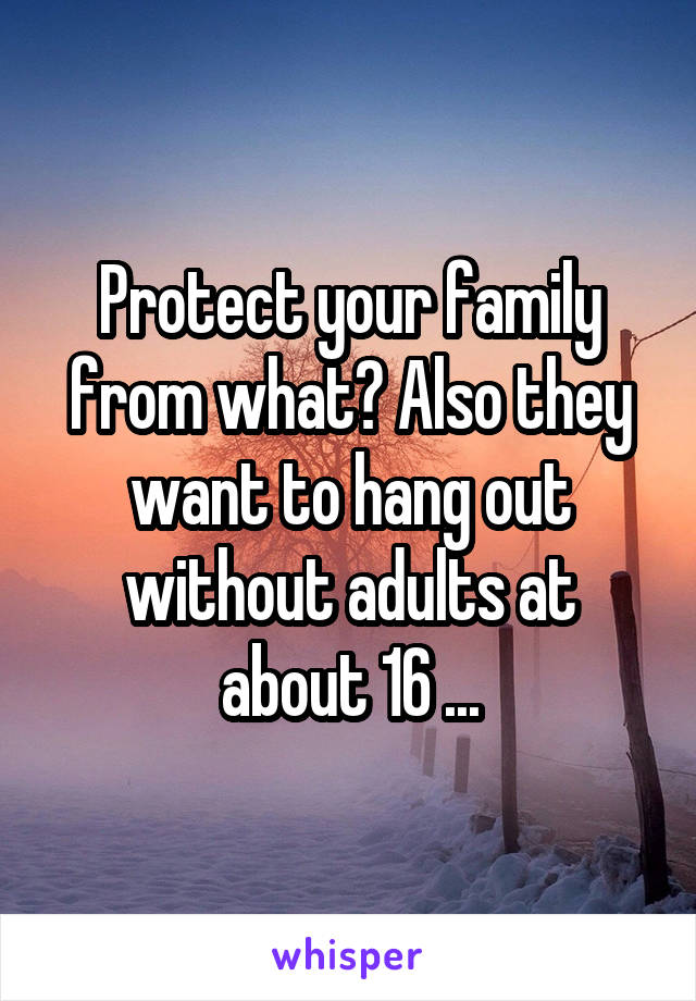 Protect your family from what? Also they want to hang out without adults at about 16 ...