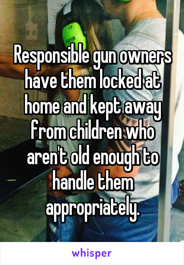 Responsible gun owners have them locked at home and kept away from children who aren't old enough to handle them appropriately.