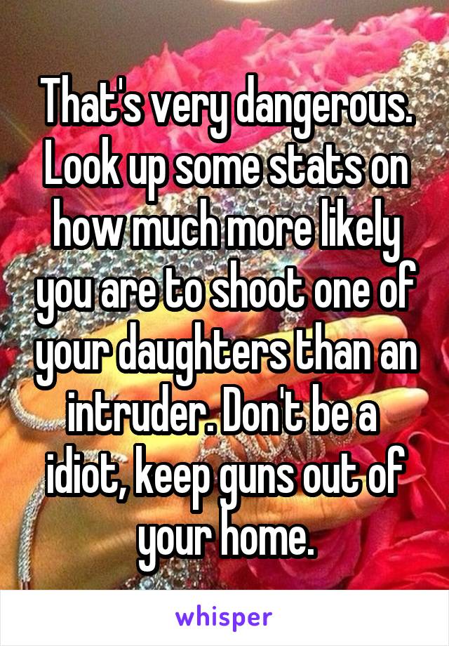 That's very dangerous. Look up some stats on how much more likely you are to shoot one of your daughters than an intruder. Don't be a  idiot, keep guns out of your home.