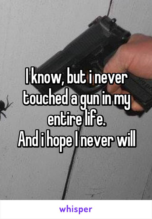 I know, but i never touched a gun in my entire life.
And i hope I never will