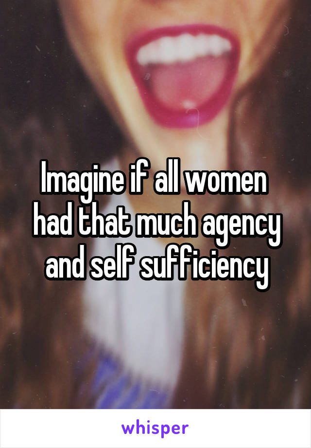 Imagine if all women  had that much agency and self sufficiency