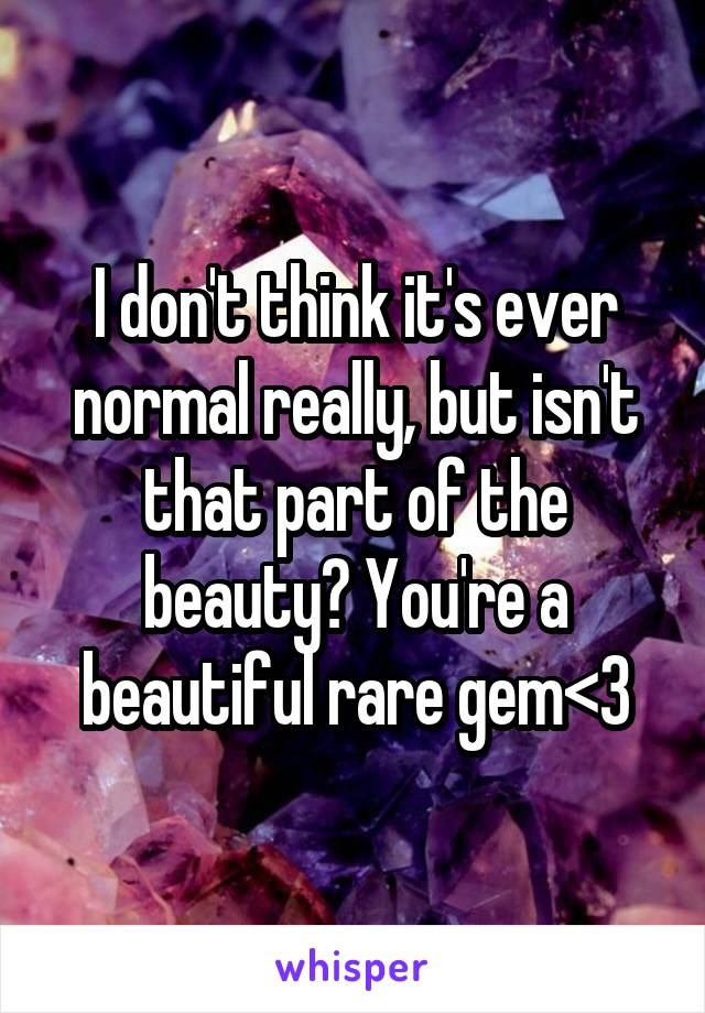 I don't think it's ever normal really, but isn't that part of the beauty? You're a beautiful rare gem<3