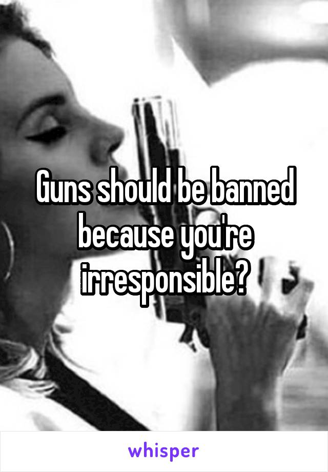 Guns should be banned because you're irresponsible?