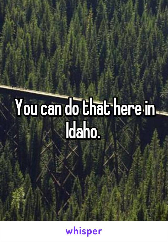 You can do that here in Idaho. 