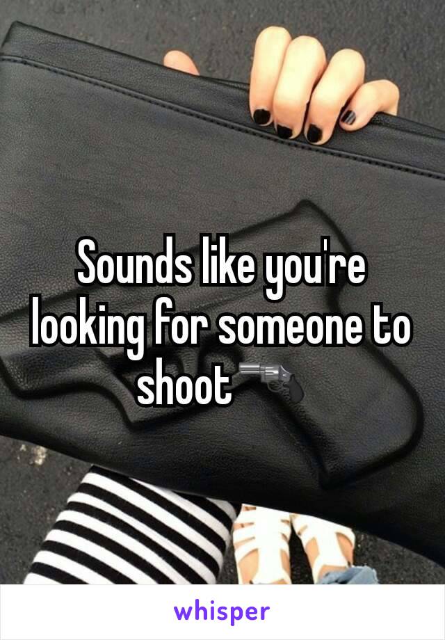 Sounds like you're looking for someone to shoot🔫