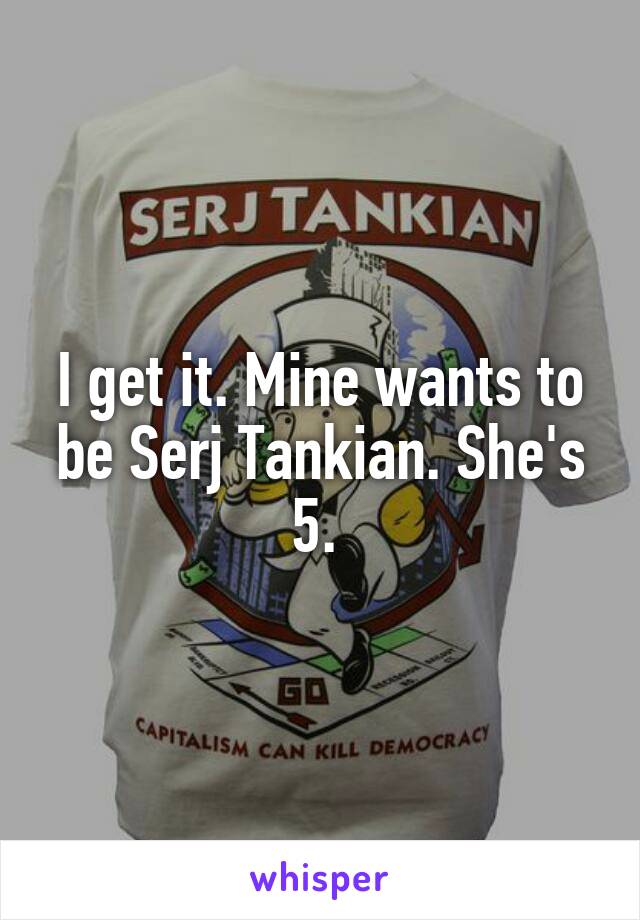 I get it. Mine wants to be Serj Tankian. She's 5. 