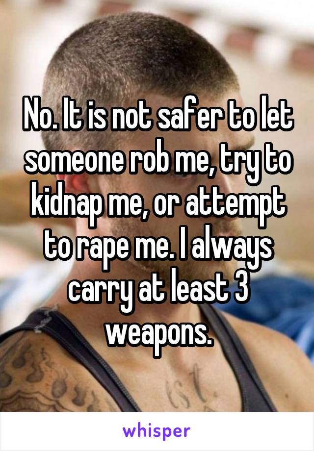 No. It is not safer to let someone rob me, try to kidnap me, or attempt to rape me. I always carry at least 3 weapons.