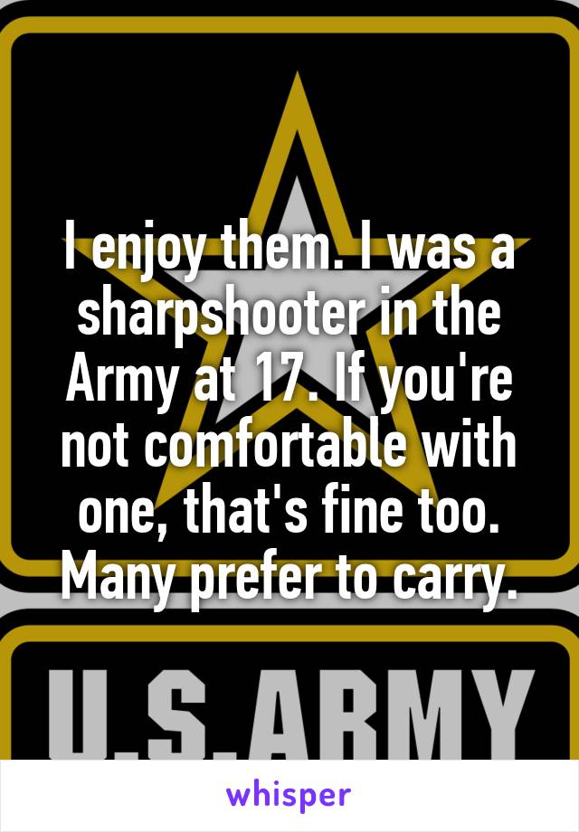 I enjoy them. I was a sharpshooter in the Army at 17. If you're not comfortable with one, that's fine too. Many prefer to carry.