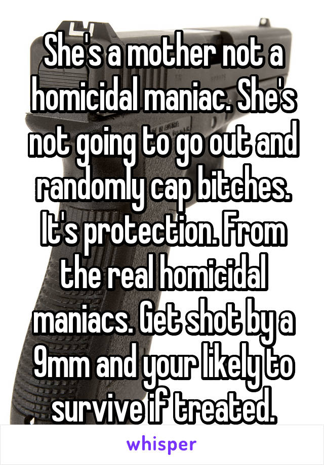 She's a mother not a homicidal maniac. She's not going to go out and randomly cap bitches. It's protection. From the real homicidal maniacs. Get shot by a 9mm and your likely to survive if treated.