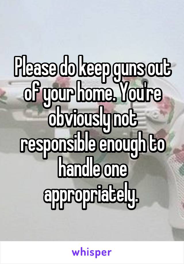 Please do keep guns out of your home. You're obviously not responsible enough to handle one appropriately. 