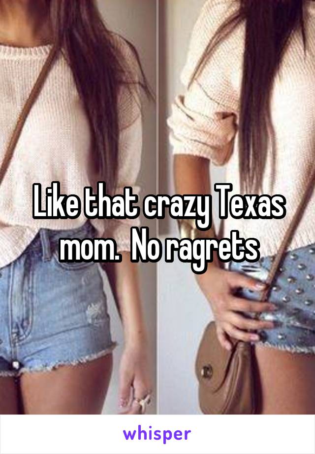 Like that crazy Texas mom.  No ragrets