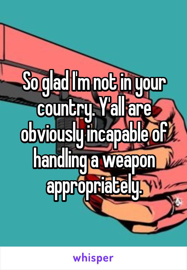 So glad I'm not in your country. Y'all are obviously incapable of handling a weapon appropriately.