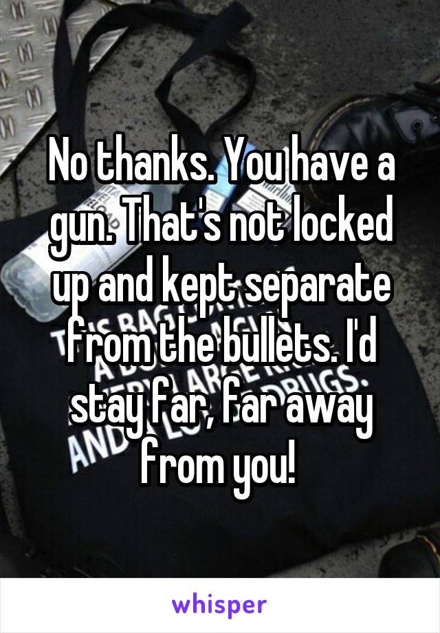 No thanks. You have a gun. That's not locked up and kept separate from the bullets. I'd stay far, far away from you! 