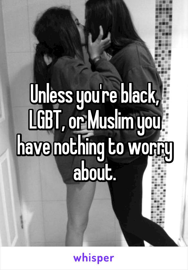 Unless you're black, LGBT, or Muslim you have nothing to worry about.