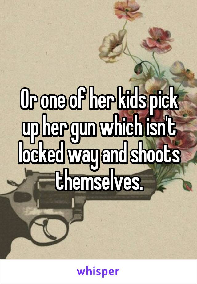 Or one of her kids pick up her gun which isn't locked way and shoots themselves.