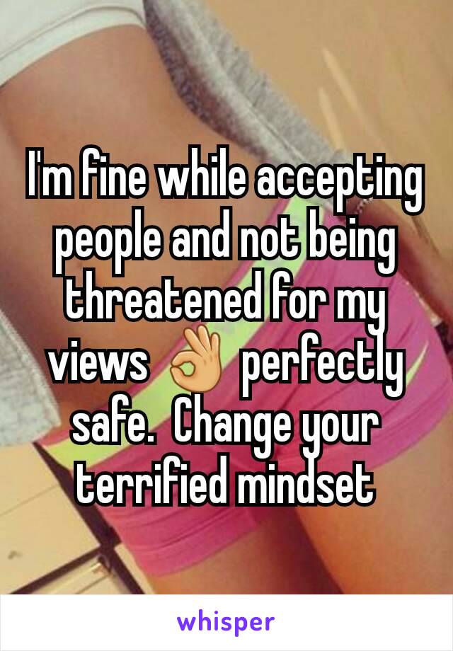 I'm fine while accepting people and not being threatened for my views 👌 perfectly safe.  Change your terrified mindset