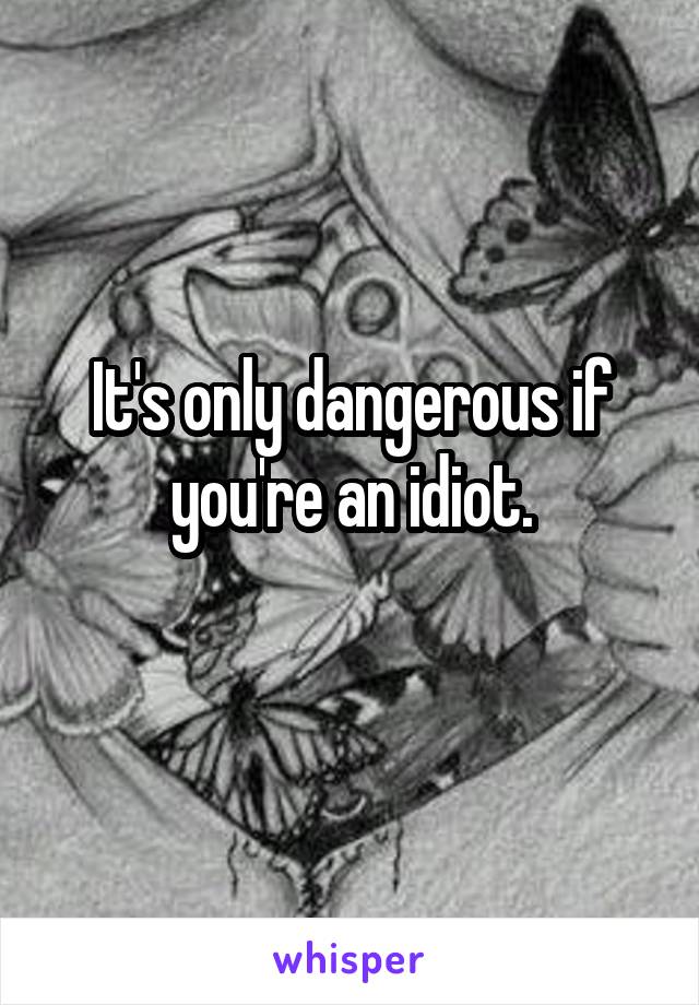 It's only dangerous if you're an idiot.
 