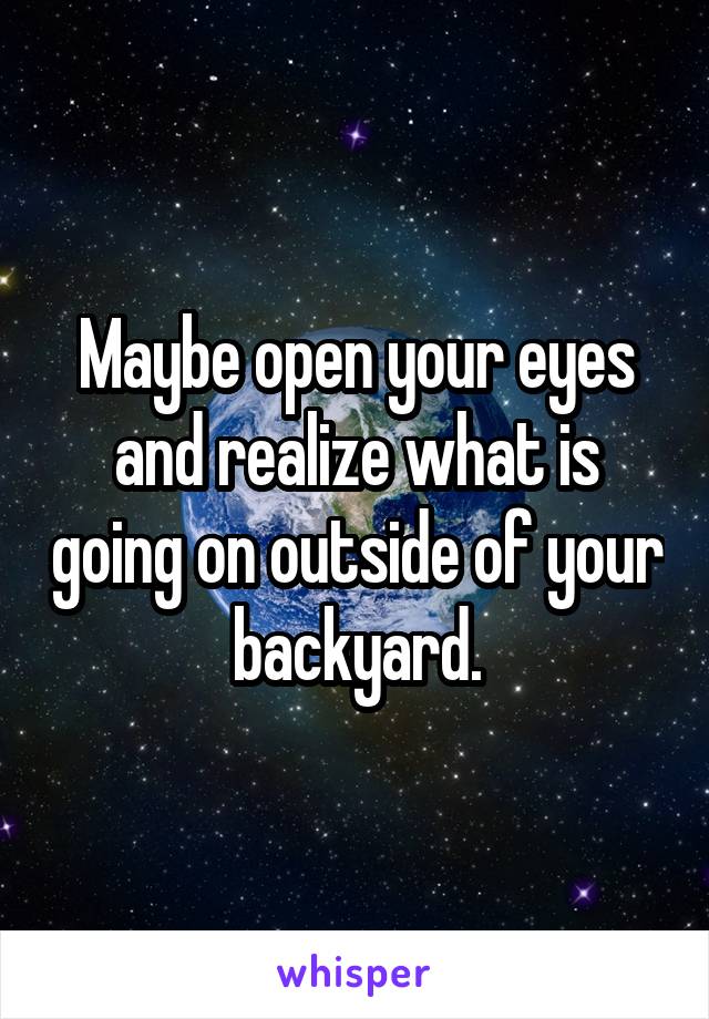 Maybe open your eyes and realize what is going on outside of your backyard.