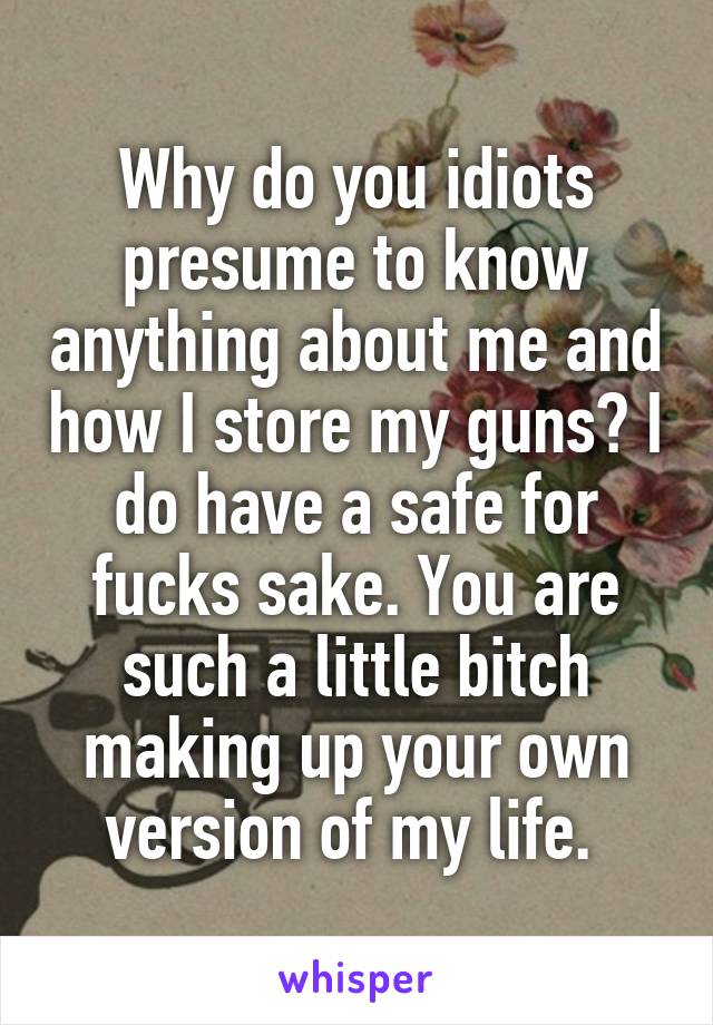 Why do you idiots presume to know anything about me and how I store my guns? I do have a safe for fucks sake. You are such a little bitch making up your own version of my life. 