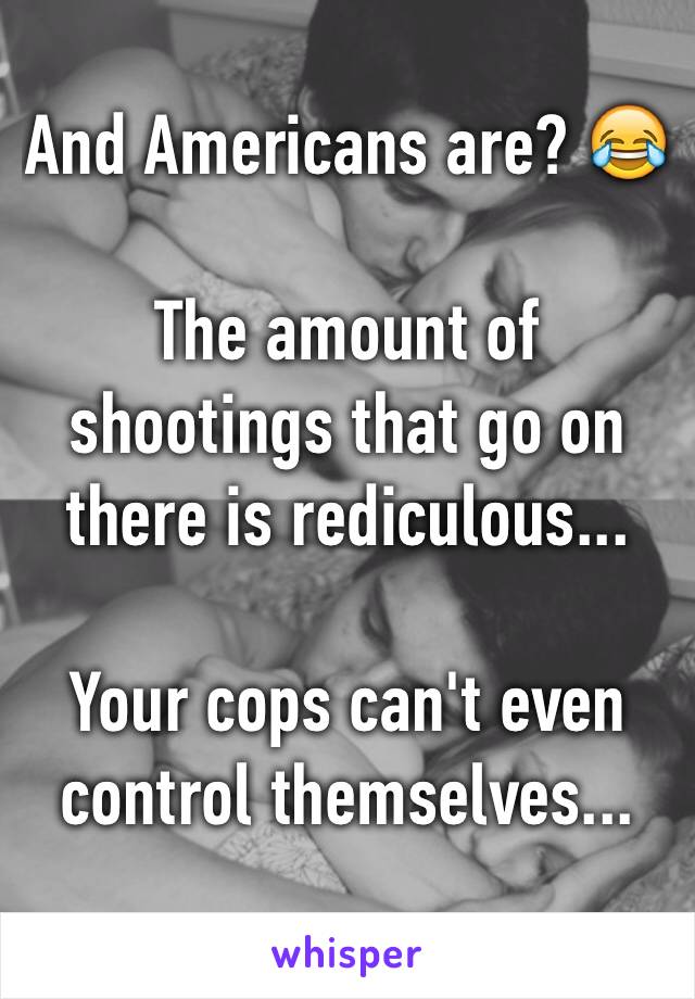 And Americans are? 😂

The amount of shootings that go on there is rediculous... 

Your cops can't even control themselves... 