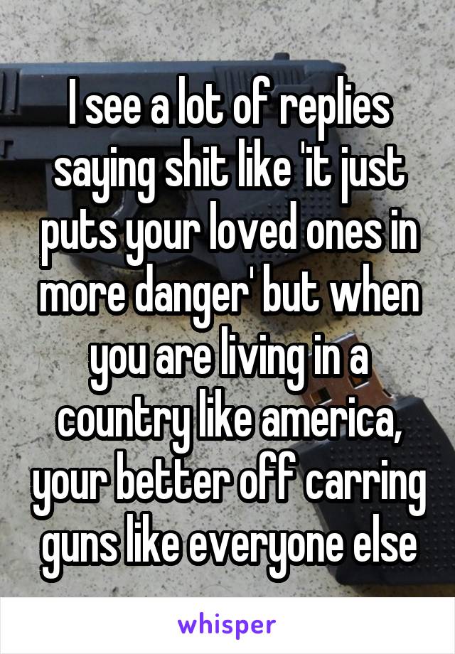 I see a lot of replies saying shit like 'it just puts your loved ones in more danger' but when you are living in a country like america, your better off carring guns like everyone else