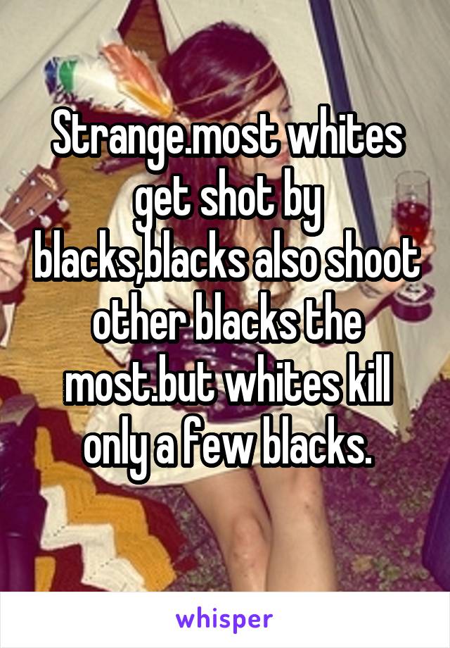 Strange.most whites get shot by blacks,blacks also shoot other blacks the most.but whites kill only a few blacks.
