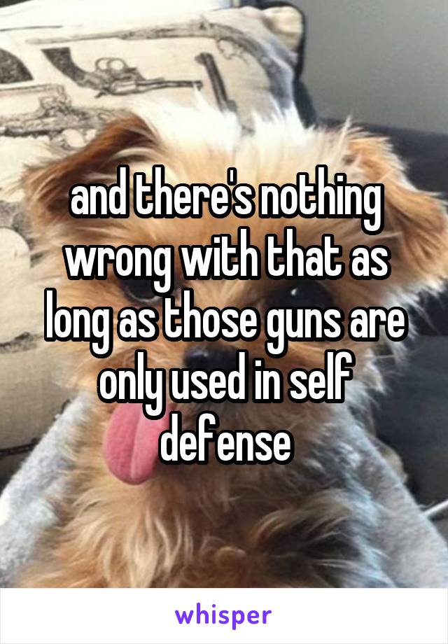 and there's nothing wrong with that as long as those guns are only used in self defense